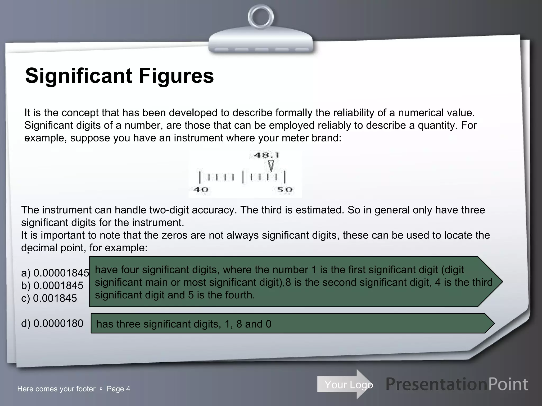 Significant Figures Here comes your footer     Page  .  .  It is the concept that has been developed to describe formally the reliability of a numerical value. Significant digits of a number, are those that can be employed reliably to describe a quantity. For example, suppose you have an instrument where your meter brand: The instrument can handle two-digit accuracy. The third is estimated. So in general only have three significant digits for the instrument. It is important to note that the zeros are not always significant digits, these can be used to locate the decimal point, for example: a) 0.00001845 b) 0.0001845 c) 0.001845 d) 0.0000180   have four significant digits, where the number 1 is the first significant digit (digit  significant main or most significant digit),8 is the second significant digit, 4 is the third  significant digit and 5 is the fourth .  has three significant digits, 1, 8 and 0 