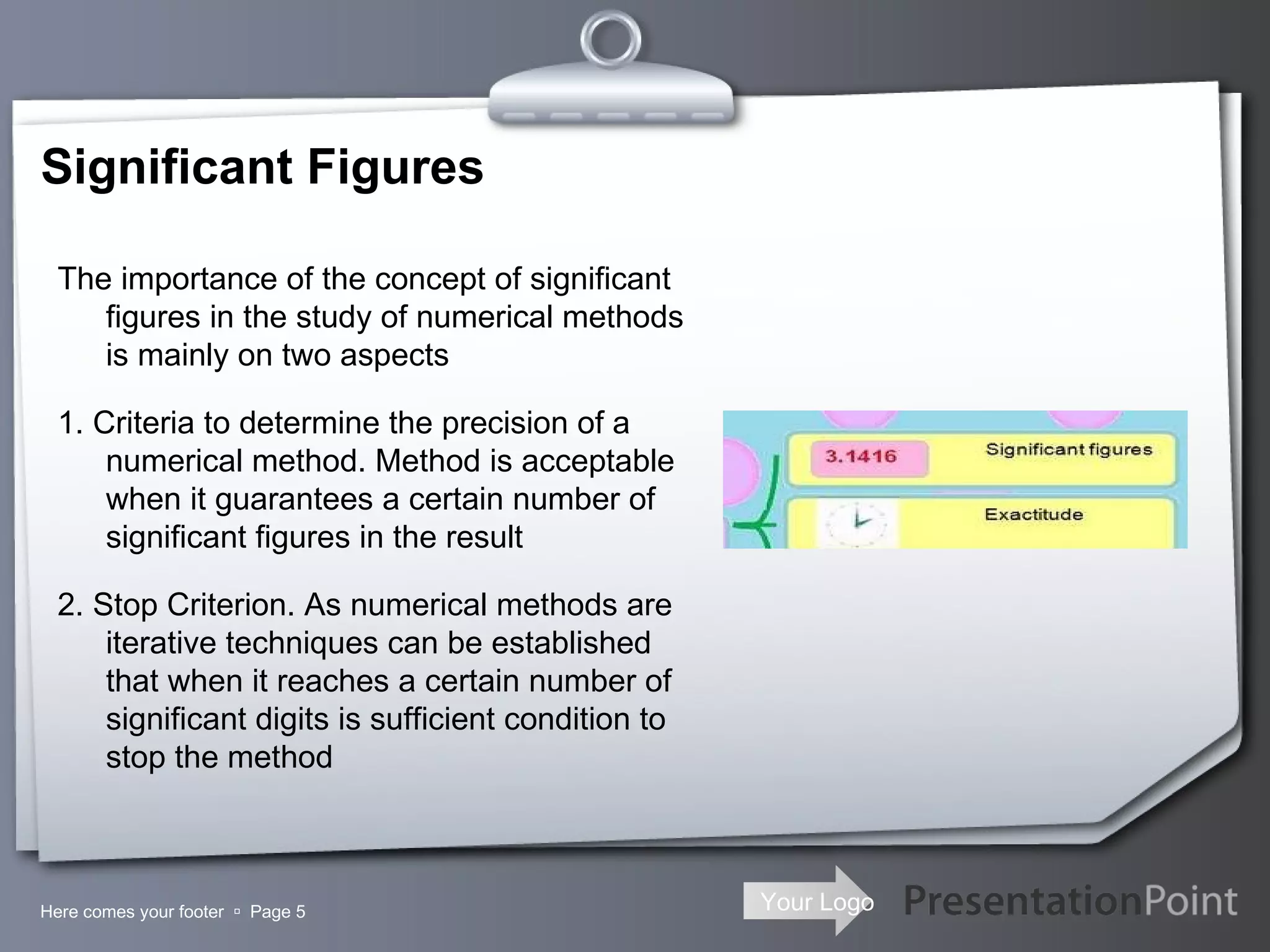 Significant Figures Here comes your footer     Page  The importance of the concept of significant figures in the study of numerical methods is mainly on two aspects 1. Criteria to determine the precision of a numerical method. Method is acceptable when it guarantees a certain number of significant figures in the result 2. Stop Criterion. As numerical methods are iterative techniques can be established that when it reaches a certain number of significant digits is sufficient condition to stop the method 