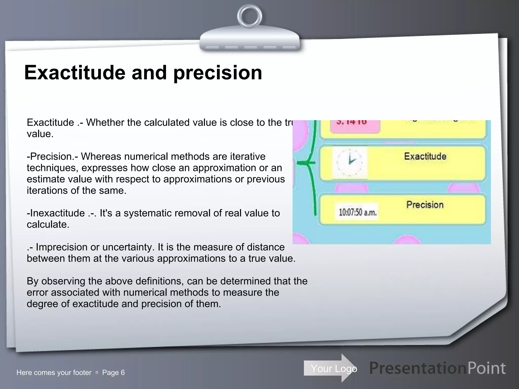 Exactitude and precision Here comes your footer     Page  -Exactitude .- Whether the calculated value is close to the true value. -Precision.- Whereas numerical methods are iterative techniques, expresses how close an approximation or an estimate value with respect to approximations or previous iterations of the same. -Inexactitude .-. It's a systematic removal of real value to calculate. .- Imprecision or uncertainty. It is the measure of distance between them at the various approximations to a true value. By observing the above definitions, can be determined that the error associated with numerical methods to measure the degree of exactitude and precision of them. 