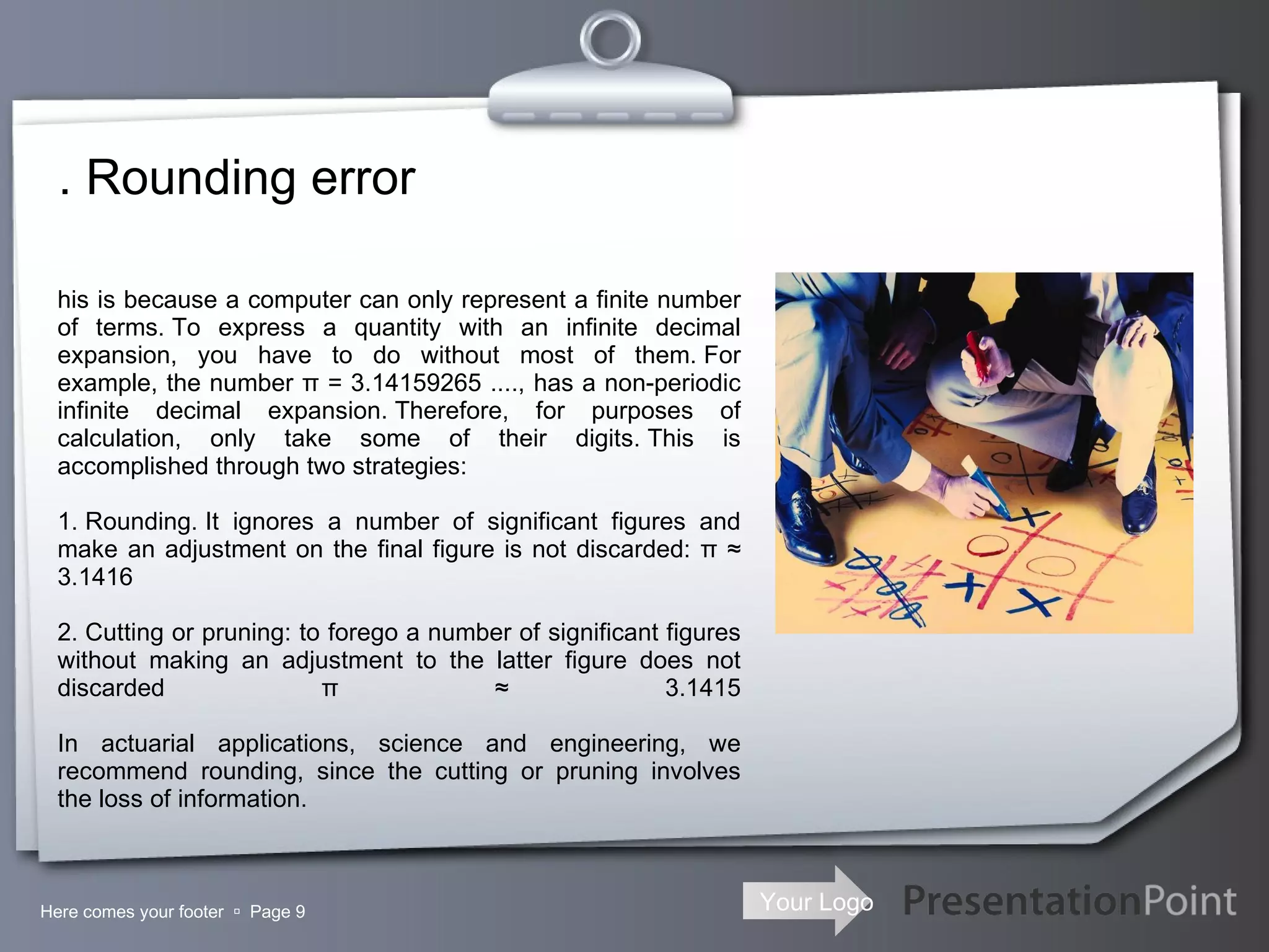 . Rounding error Here comes your footer     Page  This is because a computer can only represent a finite number of terms. To express a quantity with an infinite decimal expansion, you have to do without most of them. For example, the number π = 3.14159265 ...., has a non-periodic infinite decimal expansion. Therefore, for purposes of calculation, only take some of their digits. This is accomplished through two strategies: 1. Rounding. It ignores a number of significant figures and make an adjustment on the final figure is not discarded: π ≈ 3.1416 2. Cutting or pruning: to forego a number of significant figures without making an adjustment to the latter figure does not discarded π ≈ 3.1415   In actuarial applications, science and engineering, we recommend rounding, since the cutting or pruning involves the loss of information. 