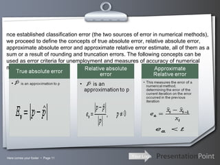 Here comes your footer     Page  Once established classification error (the two sources of error in numerical methods), we proceed to define the concepts of true absolute error, relative absolute error, approximate absolute error and approximate relative error estimate, all of them as a sum or a result of rounding and truncation errors. The following concepts can be used as error criteria for unemployment and measures of accuracy of numerical methods. 