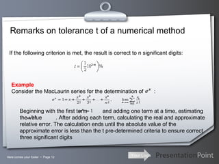 Remarks on tolerance t of a numerical method Here comes your footer     Page  If the following criterion is met, the result is correct to n significant digits: Example Consider the MacLaurin series for the determination of  :                 Beginning with the first term  and adding one term at a time, estimating the value  . After adding each term, calculating the real and approximate relative error. The calculation ends until the absolute value of the approximate error is less than the t pre-determined criteria to ensure correct three significant digits 