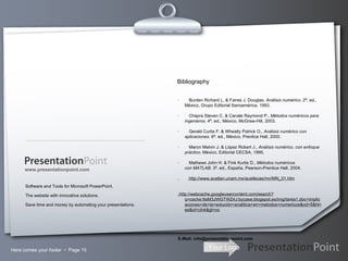 Here comes your footer     Page  Software and Tools for Microsoft PowerPoint. The website with innovative solutions. Save time and money by automating your presentations. www.presentationpoint.com ·        Burden Richard L. & Faires J. Douglas,  Análisis numérico . 2ª. ed., México, Grupo Editorial Iberoamérica, 1993. ·        Chapra Steven C. & Canale Raymond P.,  Métodos numéricos para ingenieros . 4ª. ed., México, McGraw-Hill, 2003. ·        Gerald Curtis F. & Wheatly Patrick O.,  Análisis numérico con aplicaciones . 6ª. ed., México, Prentice Hall, 2000. ·        Maron Melvin J. & López Robert J.,  Análisis numérico, con enfoque práctico . México, Editorial CECSA, 1995. ·        Mathews John H. & Fink Kurtis D.,  Métodos numéricos con MATLAB . 3ª. ed., España, Pearson-Prentice Hall, 2004. .  http://www.acatlan.unam.mx/acatlecas/mn/MN_01.htm   .http://webcache.googleusercontent.com/search?q=cache:9aM3JWGTWZ4J:bycase.blogspot.es/img/tarea1.doc+implicaciones+de+la+solución+analitica+en+metodos+numericos&cd=5&hl=es&ct=clnk&gl=co E-Mail: info@presentationpoint.com Bibliography 
