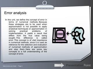 Error analysis In this unit, we define the concept of error in terms of numerical methods. Because these strategies are to be used when approximation is not possible to apply analytical techniques or approximation in solving practical problems of implementation, it yields a result that differs from the true value being sought. This difference is called error. This concept is of vital importance in numerical methods, since it is used as reference for the selection and evaluation of numerical methods of approximation and stop them. Here are some key concepts to a full understanding of the concept of error. Here comes your footer     Page  