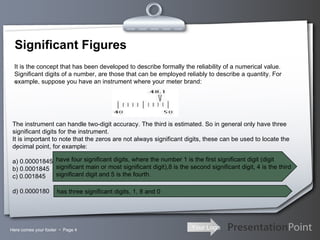 Significant Figures Here comes your footer     Page  .  .  It is the concept that has been developed to describe formally the reliability of a numerical value. Significant digits of a number, are those that can be employed reliably to describe a quantity. For example, suppose you have an instrument where your meter brand: The instrument can handle two-digit accuracy. The third is estimated. So in general only have three significant digits for the instrument. It is important to note that the zeros are not always significant digits, these can be used to locate the decimal point, for example: a) 0.00001845 b) 0.0001845 c) 0.001845 d) 0.0000180   have four significant digits, where the number 1 is the first significant digit (digit  significant main or most significant digit),8 is the second significant digit, 4 is the third  significant digit and 5 is the fourth .  has three significant digits, 1, 8 and 0 