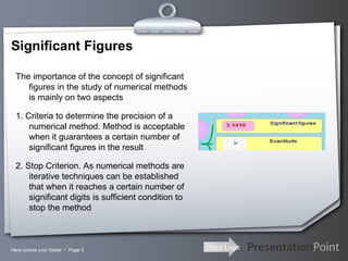 Significant Figures Here comes your footer     Page  The importance of the concept of significant figures in the study of numerical methods is mainly on two aspects 1. Criteria to determine the precision of a numerical method. Method is acceptable when it guarantees a certain number of significant figures in the result 2. Stop Criterion. As numerical methods are iterative techniques can be established that when it reaches a certain number of significant digits is sufficient condition to stop the method 