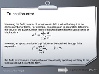 . Truncation error Here comes your footer     Page  When using the finite number of terms to calculate a value that requires an infinite number of terms. For example, an expression to accurately determine the value of the Euler number (base of natural logarithms) through a series of MacLaurin is:      However, an approximation of that value can be obtained through finite expression:     this finite expression is manageable computationally speaking, contrary to the formula set out in its infinite form.. 