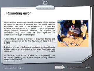 . Rounding error Here comes your footer     Page  This is because a computer can only represent a finite number of terms. To express a quantity with an infinite decimal expansion, you have to do without most of them. For example, the number π = 3.14159265 ...., has a non-periodic infinite decimal expansion. Therefore, for purposes of calculation, only take some of their digits. This is accomplished through two strategies: 1. Rounding. It ignores a number of significant figures and make an adjustment on the final figure is not discarded: π ≈ 3.1416 2. Cutting or pruning: to forego a number of significant figures without making an adjustment to the latter figure does not discarded π ≈ 3.1415   In actuarial applications, science and engineering, we recommend rounding, since the cutting or pruning involves the loss of information. 