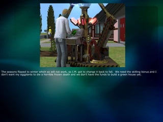 The seasons flipped to winter which so will not work, so I.M. got to change it back to fall.  We need the skilling bonus and I don’t want my eggplants to die a horrible frozen death and we don’t have the funds to build a green house yet.  