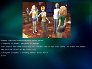 “Not bad.  But I don’t want to meet people dressed like this.”“I am so with you, Bonesy.  What about you, Fannie?”“If the person is really worth knowing they won’t care about what you wear on the outside.  The inside is what matters.”“Pfft!  What self-help book did that come out of?”“Actually that sounds kind of interesting, Fantasy.  Wanna share?”“Sure!”