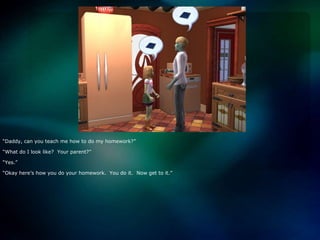 “Daddy, can you teach me how to do my homework?”“What do I look like?  Your parent?”“Yes.”“Okay here’s how you do your homework.  You do it.  Now get to it.”
