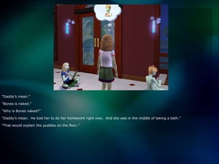 “Daddy’s mean.”“Bones is naked.”“Why is Bones naked?”“Daddy’s mean.  He told her to do her homework right now.  And she was in the middle of taking a bath.”“That would explain the puddles on the floor.”