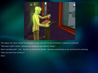 The reason I.M. never noticed his daughter’s antics was that he was immersed in mastering witchcraft.“Who says I didn’t notice?  Noticing and caring are two different things.”Who’s narrating this?  I am.  So shut up and let me narrate.  And stop commenting on my comments it’s annoying.“Now you know how my life is.”Sims!