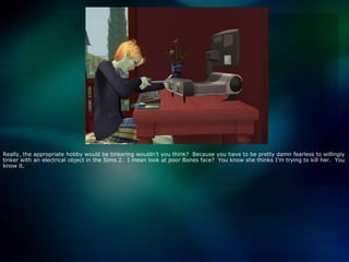 Really, the appropriate hobby would be tinkering wouldn’t you think?  Because you have to be pretty damn fearless to willingly tinker with an electrical object in the Sims 2.  I mean look at poor Bones face?  You know she thinks I’m trying to kill her.  You know it.