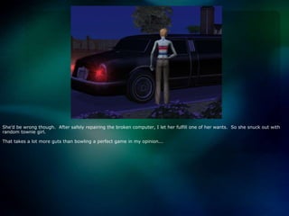 She’d be wrong though.  After safely repairing the broken computer, I let her fulfill one of her wants.  So she snuck out with random townie girl.  That takes a lot more guts than bowling a perfect game in my opinion... 