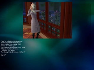 “You’ve asked me to kiss you.And I’ve already dissed you.Don’t make me smack you?Cause I’ll whack you.Let me spell it out one more timeI’ll even make it rhymeI’ll never kiss a girl.The thought just makes me hurl!Word!”