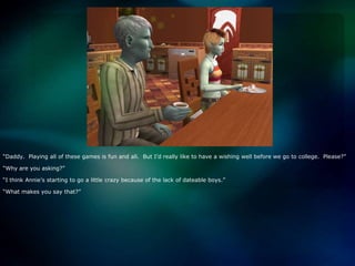 “Daddy.  Playing all of these games is fun and all.  But I’d really like to have a wishing well before we go to college.  Please?”“Why are you asking?”“I think Annie’s starting to go a little crazy because of the lack of dateable boys.”“What makes you say that?”