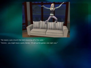 “No reason, just a hunch that she’s bouncing off of the walls.”“Hmmm… you might have a point, Bones.  I’ll call up the garden club right now.”