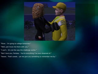 “River.  I’m going to college tomorrow.” “Well, just move me there with you.”“I can’t.  It’s not the way the challenge works.”“But I love you, Fantasy.  You’re everything I’ve ever dreamed of.”“Awww.  That’s sweet.  Let me give you something to remember me by.”