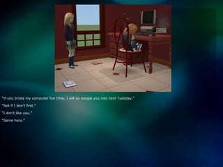 “If you broke my computer fun time, I will so noogie you into next Tuesday.”“Not if I don’t first.”“I don’t like you.”“Same here.”