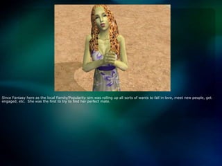 Since Fantasy here as the local Family/Popularity sim was rolling up all sorts of wants to fall in love, meet new people, get engaged, etc.  She was the first to try to find her perfect mate.