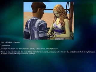 “Um.  My name’s Fantasy.”“Appropriate.”“Really?  You mean you don’t think it’s a little, I don’t know, presumptuous?”“No, I do not.  It is merely the most fitting name for a woman such as yourself.  You are the embodiment of all of my fantasies wrapped up into one easy to worship package.”