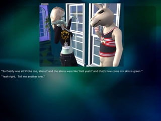 “So Daddy was all ‘Probe me, aliens!’ and the aliens were like ‘Hell yeah!’ and that’s how come my skin is green.”“Yeah right.  Tell me another one.”