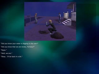 “Did you know your sister is digging in the rain?”“Did you know that we are broke, Fantasy?”“Nope.”“Well, we are.”“Okay.  I’ll be back in a bit.”