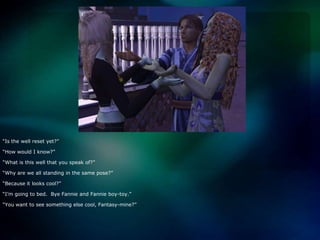 “Is the well reset yet?”“How would I know?”“What is this well that you speak of?”“Why are we all standing in the same pose?”“Because it looks cool?”“I’m going to bed.  Bye Fannie and Fannie boy-toy.”“You want to see something else cool, Fantasy-mine?”