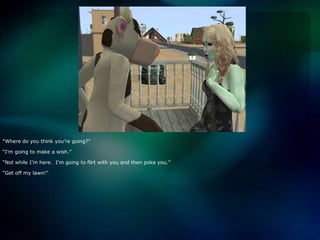 “Where do you think you’re going?”“I’m going to make a wish.”“Not while I’m here.  I’m going to flirt with you and then poke you.”“Get off my lawn!”