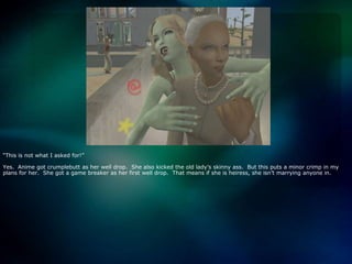 “This is not what I asked for!”Yes.  Anime got crumplebutt as her well drop.  She also kicked the old lady’s skinny ass.  But this puts a minor crimp in my plans for her.  She got a game breaker as her first well drop.  That means if she is heiress, she isn’t marrying anyone in.