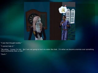 “I see that thought bubble.”“I cannot help it.”“Me either.  I know I’m hot.  But I am not going to hurt my sister like that.  I’d rather we became enemies over something more worthwhile than a man.”“Ouch.”
