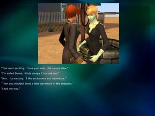 “You seem exciting.  I love your skin.  My name’s Alex.”“I’m called Bones.  Kinda creepy if you ask me.”“Nah.  It’s exciting.  I like excitement and adventure.”“Then you wouldn’t mind a little adventure in the bedroom.”“Lead the way.”