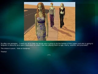 So after one semester.  I need you all to help me decide who is going to be the heiress of this Legacy and who is going to languish in obscurity as a spare dependent on when I feel like playing them to age, marry, woohoo, and procreate?The choice is yours.  Vote on boolprop.Thanks!~*~