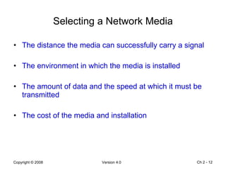 Selecting a Network Media The distance the media can successfully carry a signal The environment in which the media is installed The amount of data and the speed at which it must be transmitted The cost of the media and installation Ch 2 -  