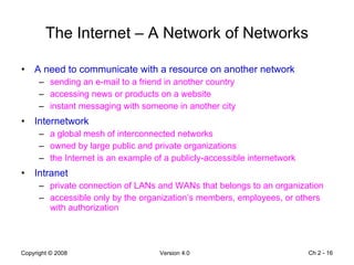 The Internet – A Network of Networks A need to communicate with a resource on another network sending an e-mail to a friend in another country accessing news or products on a website instant messaging with someone in another city Internetwork a global mesh of interconnected networks owned by large public and private organizations the Internet is an example of a publicly-accessible internetwork Intranet private connection of LANs and WANs that belongs to an organization accessible only by the organization’s members, employees, or others with authorization Ch 2 -  