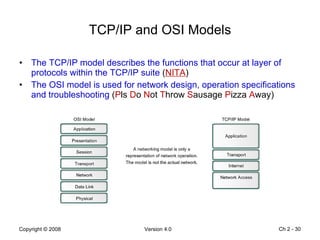 TCP/IP and OSI Models The TCP/IP model describes the functions that occur at layer of protocols within the TCP/IP suite  ( NITA ) The OSI model is used for network design, operation specifications and troubleshooting  ( P ls  D o  N ot  T hrow  S ausage  P izza  A way) Ch 2 -  