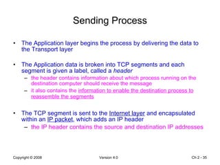 Sending Process The Application layer begins the process by delivering the data to the Transport layer The Application data is broken into TCP segments and each segment is given a label, called a  header the header contains information about which process running on the destination computer should receive the message it also contains the  information to enable the destination process to reassemble the segments   The TCP segment is sent to the  Internet layer  and encapsulated within an  IP packet , which adds an IP header the IP header contains the source and destination IP addresses Ch 2 -  