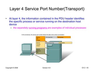 Layer 4 Service Port Number(Transport) At layer 4, the information contained in the PDU header identifies the specific process or service running on the destination host device the separately  running programs  are examples of individual processes Ch 2 -  
