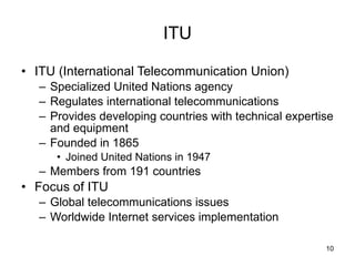 ITU ITU (International Telecommunication Union) Specialized United Nations agency Regulates international telecommunications Provides developing countries with technical expertise and equipment Founded in 1865 Joined United Nations in 1947 Members from 191 countries Focus of ITU Global telecommunications issues Worldwide Internet services implementation 