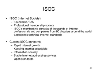 ISOC ISOC (Internet Society) Founded in 1992 Professional membership society ISOC’s membership consists of thousands of Internet professionals and companies from 90 chapters around the world  Establishes technical Internet standards Current ISOC concerns Rapid Internet growth Keeping Internet accessible Information security Stable Internet addressing services Open standards 