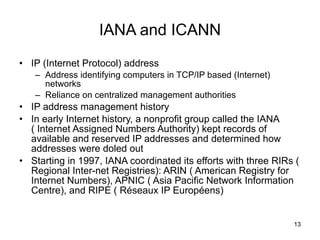 IANA and ICANN IP (Internet Protocol) address Address identifying computers in TCP/IP based (Internet) networks Reliance on centralized management authorities IP address management history In early Internet history, a nonprofit group called the IANA ( Internet Assigned Numbers Authority) kept records of available and reserved IP addresses and determined how addresses were doled out Starting in 1997, IANA coordinated its efforts with three RIRs ( Regional Inter-net Registries): ARIN ( American Registry for Internet Numbers), APNIC ( Asia Pacific Network Information Centre), and RIPE ( Réseaux IP Européens) 