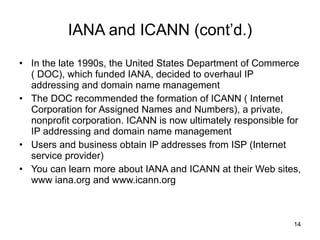 IANA and ICANN (cont’d.) In the late 1990s, the United States Department of Commerce ( DOC), which funded IANA, decided to overhaul IP addressing and domain name management The DOC recommended the formation of ICANN ( Internet Corporation for Assigned Names and Numbers), a private, nonprofit corporation. ICANN is now ultimately responsible for IP addressing and domain name management  Users and business obtain IP addresses from ISP (Internet service provider) You can learn more about IANA and ICANN at their Web sites, www iana.org and www.icann.org  