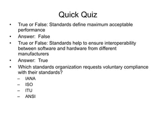 Quick Quiz  True or False: Standards define maximum acceptable performance  Answer:  False True or False: Standards help to ensure interoperability between software and hardware from different manufacturers Answer:  True Which standards organization requests voluntary compliance with their standards? IANA ISO ITU ANSI 