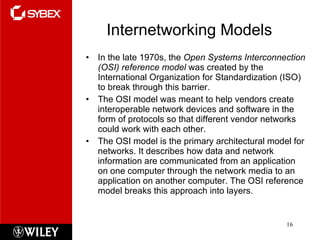Internetworking Models In the late 1970s, the  Open Systems Interconnection (OSI) reference model  was created by the International Organization for Standardization (ISO) to break through this barrier. The OSI model was meant to help vendors create interoperable network devices and software in the form of protocols so that different vendor networks could work with each other.  The OSI model is the primary architectural model for networks. It describes how data and network information are communicated from an application on one computer through the network media to an application on another computer. The OSI reference model breaks this approach into layers. 