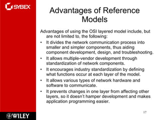 Advantages of Reference Models Advantages of using the OSI layered model include, but are not limited to, the following: It divides the network communication process into smaller and simpler components, thus aiding component development, design, and troubleshooting. It allows multiple-vendor development through standardization of network components. It encourages industry standardization by defining what functions occur at each layer of the model. It allows various types of network hardware and software to communicate. It prevents changes in one layer from affecting other layers, so it doesn’t hamper development and makes application programming easier. 
