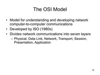 The OSI Model Model for understanding and developing network computer-to-computer communications Developed by ISO (1980s) Divides network communications into seven layers Physical, Data Link, Network, Transport, Session, Presentation, Application 