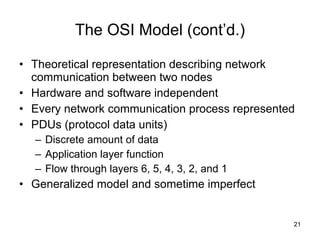The OSI Model (cont’d.) Theoretical representation describing network communication between two nodes Hardware and software independent Every network communication process represented PDUs (protocol data units) Discrete amount of data Application layer function Flow through layers 6, 5, 4, 3, 2, and 1 Generalized model and sometime imperfect 