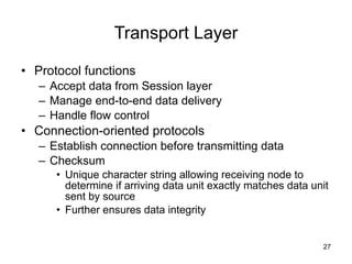 Transport Layer Protocol functions Accept data from Session layer Manage end-to-end data delivery Handle flow control Connection-oriented protocols Establish connection before transmitting data Checksum Unique character string allowing receiving node to determine if arriving data unit exactly matches data unit sent by source Further ensures data integrity 