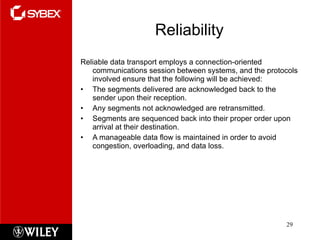 Reliability Reliable data transport employs a connection-oriented communications session between systems, and the protocols involved ensure that the following will be achieved: The segments delivered are acknowledged back to the sender upon their reception. Any segments not acknowledged are retransmitted. Segments are sequenced back into their proper order upon arrival at their destination. A manageable data flow is maintained in order to avoid congestion, overloading, and data loss. 